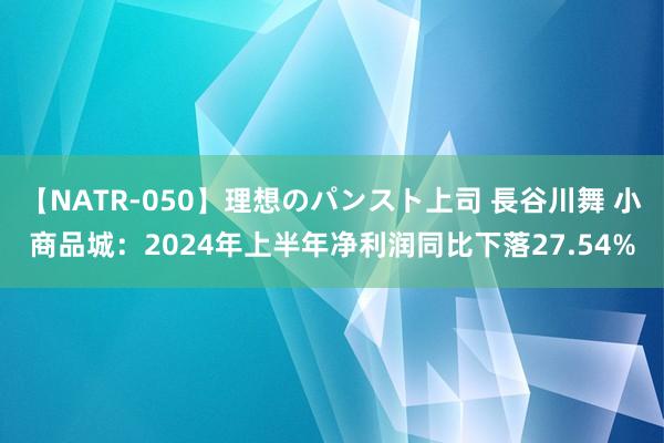 【NATR-050】理想のパンスト上司 長谷川舞 小商品城：2024年上半年净利润同比下落27.54%