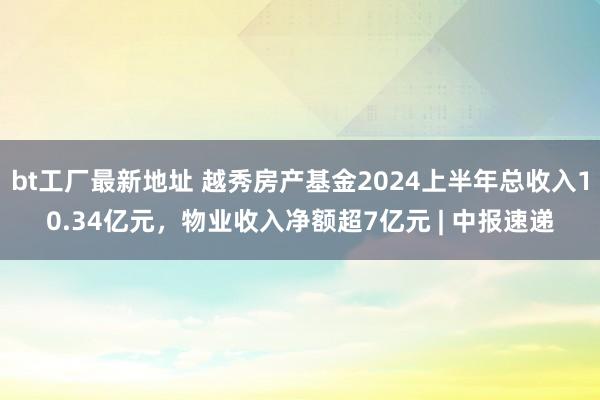 bt工厂最新地址 越秀房产基金2024上半年总收入10.34亿元，物业收入净额超7亿元 | 中报速递