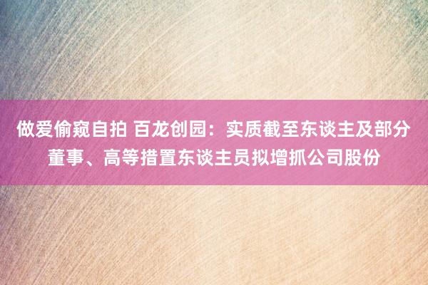 做爱偷窥自拍 百龙创园：实质截至东谈主及部分董事、高等措置东谈主员拟增抓公司股份