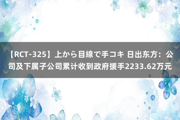 【RCT-325】上から目線で手コキ 日出东方：公司及下属子公司累计收到政府援手2233.62万元