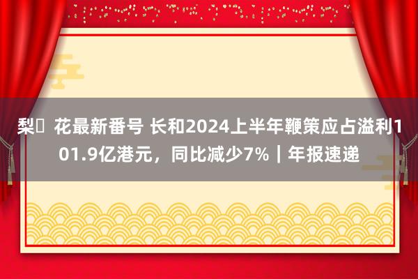 梨々花最新番号 长和2024上半年鞭策应占溢利101.9亿港元，同比减少7%｜年报速递