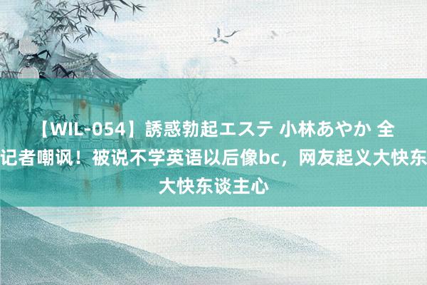 【WIL-054】誘惑勃起エステ 小林あやか 全红婵遭记者嘲讽！被说不学英语以后像bc，网友起义大快东谈主心