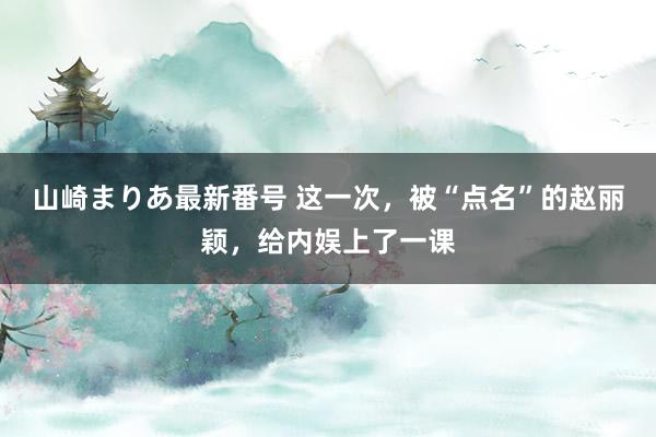 山崎まりあ最新番号 这一次，被“点名”的赵丽颖，给内娱上了一课