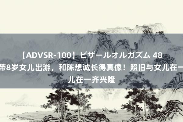 【ADVSR-100】ビザールオルガズム 48 佟丽娅带8岁女儿出游，和陈想诚长得真像！照旧与女儿在一齐兴隆