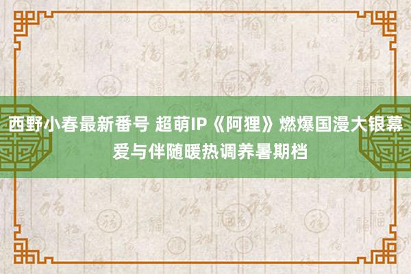 西野小春最新番号 超萌IP《阿狸》燃爆国漫大银幕  爱与伴随暖热调养暑期档