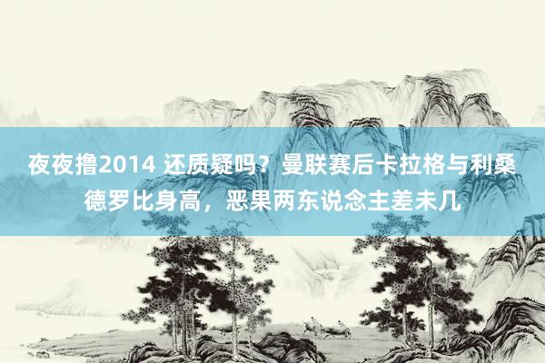 夜夜撸2014 还质疑吗？曼联赛后卡拉格与利桑德罗比身高，恶果两东说念主差未几