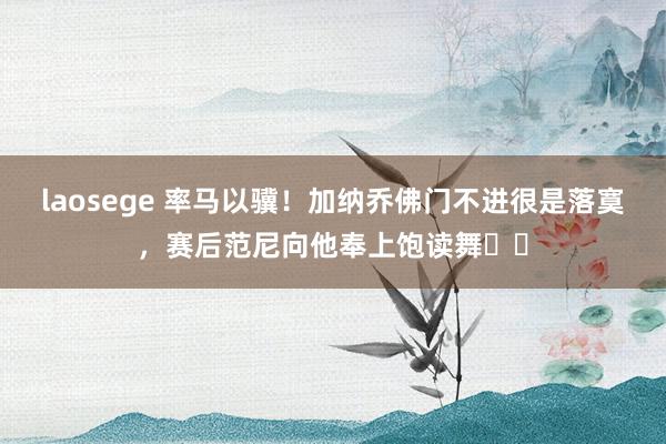 laosege 率马以骥！加纳乔佛门不进很是落寞，赛后范尼向他奉上饱读舞❤️