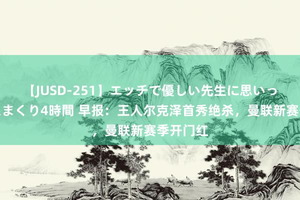 【JUSD-251】エッチで優しい先生に思いっきり甘えまくり4時間 早报：王人尔克泽首秀绝杀，曼联新赛季开门红