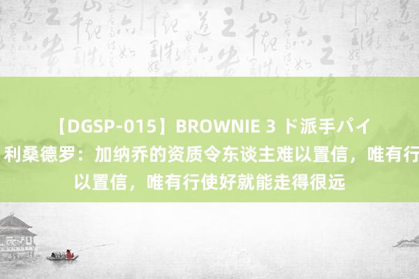 【DGSP-015】BROWNIE 3 ド派手パイパン強め黒ギャル 利桑德罗：加纳乔的资质令东谈主难以置信，唯有行使好就能走得很远