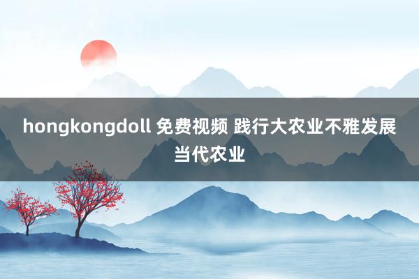 hongkongdoll 免费视频 践行大农业不雅发展当代农业