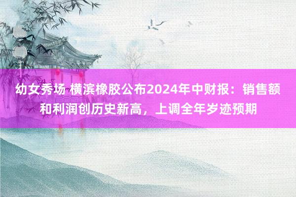 幼女秀场 横滨橡胶公布2024年中财报：销售额和利润创历史新高，上调全年岁迹预期