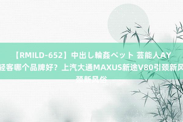 【RMILD-652】中出し輪姦ペット 芸能人AYA 轻客哪个品牌好？上汽大通MAXUS新途V80引颈新风俗