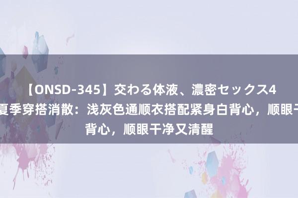 【ONSD-345】交わる体液、濃密セックス4時間 男生夏季穿搭消散：浅灰色通顺衣搭配紧身白背心，顺眼干净又清醒