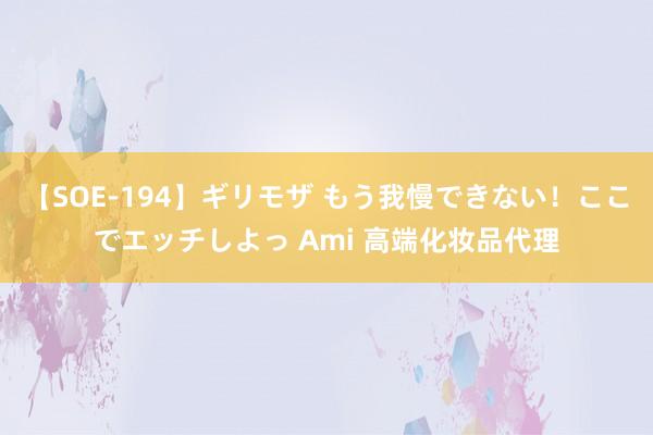 【SOE-194】ギリモザ もう我慢できない！ここでエッチしよっ Ami 高端化妆品代理