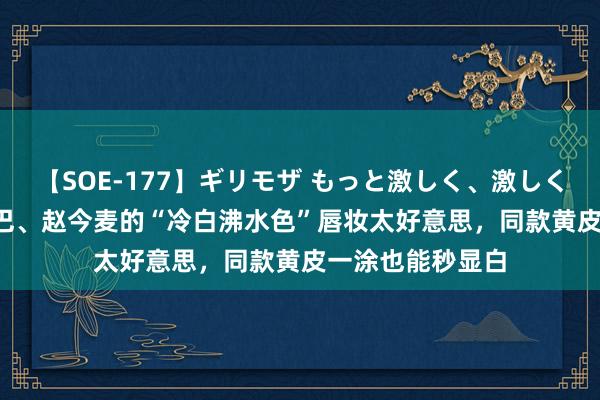 【SOE-177】ギリモザ もっと激しく、激しく突いて Ami 热巴、赵今麦的“冷白沸水色”唇妆太好意思，同款黄皮一涂也能秒显白