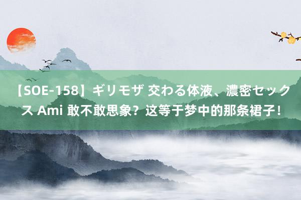 【SOE-158】ギリモザ 交わる体液、濃密セックス Ami 敢不敢思象？这等于梦中的那条裙子！