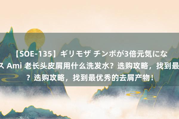 【SOE-135】ギリモザ チンポが3倍元気になる励ましセックス Ami 老长头皮屑用什么洗发水？选购攻略，找到最优秀的去屑产物！