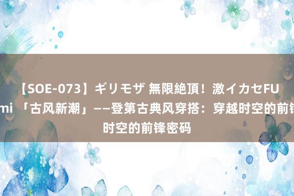 【SOE-073】ギリモザ 無限絶頂！激イカセFUCK Ami 「古风新潮」——登第古典风穿搭：穿越时空的前锋密码