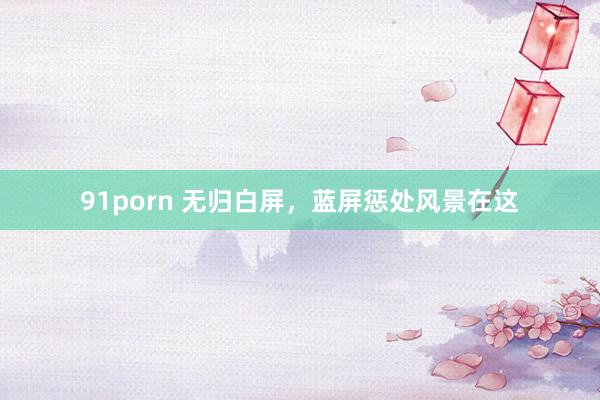 91porn 无归白屏，蓝屏惩处风景在这