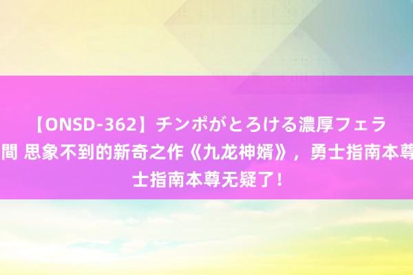 【ONSD-362】チンポがとろける濃厚フェラチオ4時間 思象不到的新奇之作《九龙神婿》，勇士指南本尊无疑了！