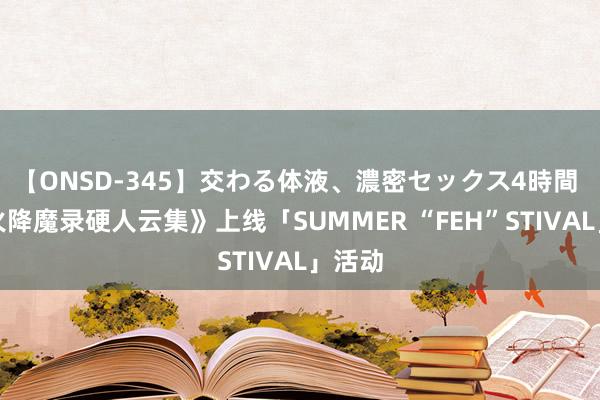 【ONSD-345】交わる体液、濃密セックス4時間 《圣火降魔录硬人云集》上线「SUMMER “FEH”STIVAL」活动