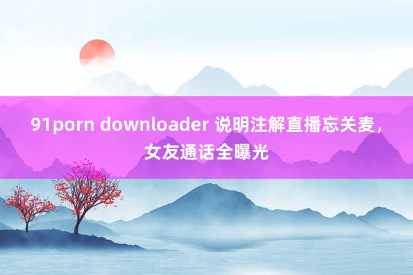 91porn downloader 说明注解直播忘关麦，女友通话全曝光