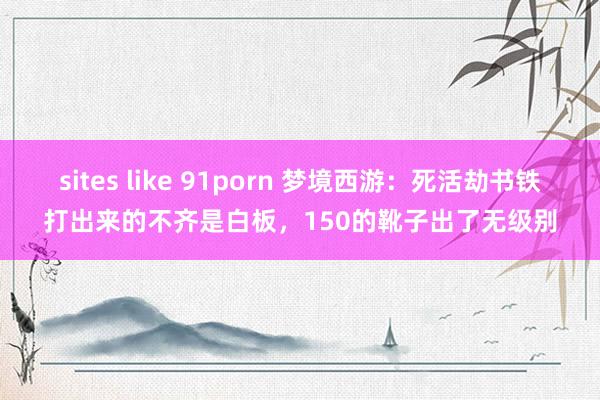 sites like 91porn 梦境西游：死活劫书铁打出来的不齐是白板，150的靴子出了无级别