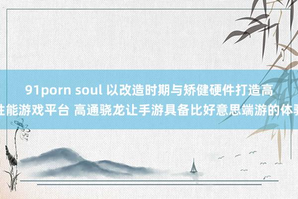 91porn soul 以改造时期与矫健硬件打造高性能游戏平台 高通骁龙让手游具备比好意思端游的体验