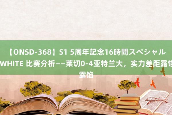 【ONSD-368】S1 5周年記念16時間スペシャル WHITE 比赛分析——莱切0-4亚特兰大，实力差距露馅