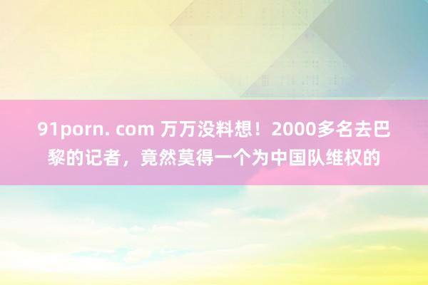 91porn. com 万万没料想！2000多名去巴黎的记者，竟然莫得一个为中国队维权的