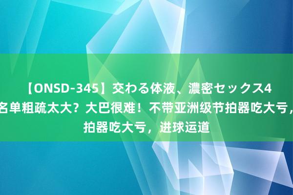 【ONSD-345】交わる体液、濃密セックス4時間 国足名单粗疏太大？大巴很难！不带亚洲级节拍器吃大亏，进球运道