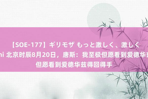 【SOE-177】ギリモザ もっと激しく、激しく突いて Ami 北京时辰8月20日，唐斯：我至极但愿看到爱德华兹得回得手