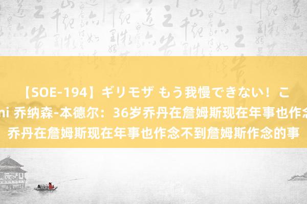 【SOE-194】ギリモザ もう我慢できない！ここでエッチしよっ Ami 乔纳森-本德尔：36岁乔丹在詹姆斯现在年事也作念不到詹姆斯作念的事