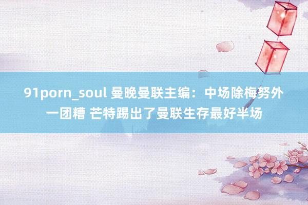 91porn_soul 曼晚曼联主编：中场除梅努外一团糟 芒特踢出了曼联生存最好半场