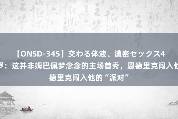 【ONSD-345】交わる体液、濃密セックス4時間 龙赛罗：这并非姆巴佩梦念念的主场首秀，恩德里克闯入他的“派对”