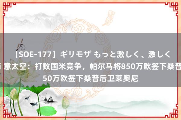 【SOE-177】ギリモザ もっと激しく、激しく突いて Ami 意太空：打败国米竞争，帕尔马将850万欧签下桑普后卫莱奥尼