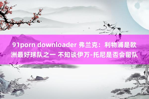 91porn downloader 弗兰克：利物浦是欧洲最好球队之一 不知谈伊万-托尼是否会留队