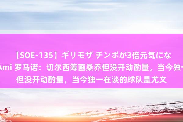 【SOE-135】ギリモザ チンポが3倍元気になる励ましセックス Ami 罗马诺：切尔西筹画桑乔但没开动酌量，当今独一在谈的球队是尤文