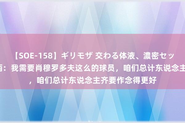 【SOE-158】ギリモザ 交わる体液、濃密セックス Ami 德罗西：我需要肖穆罗多夫这么的球员，咱们总计东说念主齐要作念得更好