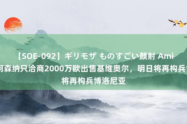 【SOE-092】ギリモザ ものすごい顔射 Ami 意媒：阿森纳只洽商2000万欧出售基维奥尔，明日将再构兵博洛尼亚