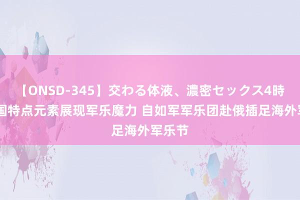 【ONSD-345】交わる体液、濃密セックス4時間 中国特点元素展现军乐魔力 自如军军乐团赴俄插足海外军乐节