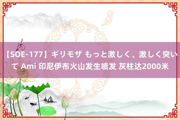 【SOE-177】ギリモザ もっと激しく、激しく突いて Ami 印尼伊布火山发生喷发 灰柱达2000米