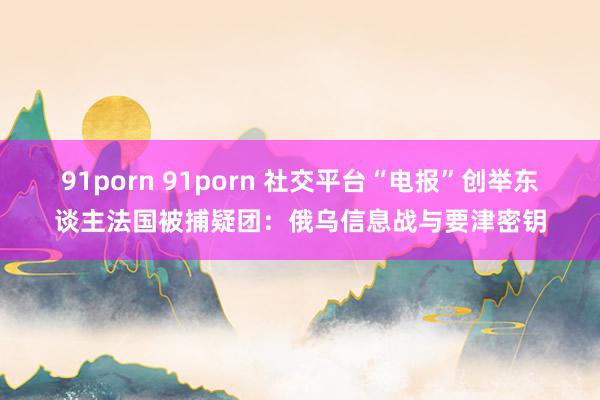 91porn 91porn 社交平台“电报”创举东谈主法国被捕疑团：俄乌信息战与要津密钥