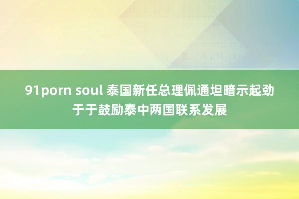 91porn soul 泰国新任总理佩通坦暗示起劲于于鼓励泰中两国联系发展