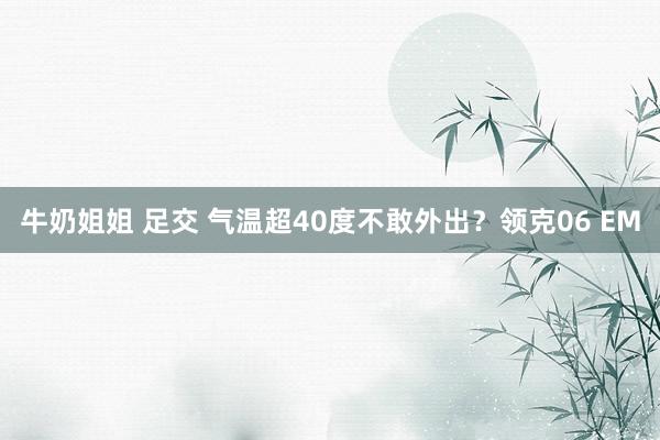 牛奶姐姐 足交 气温超40度不敢外出？领克06 EM