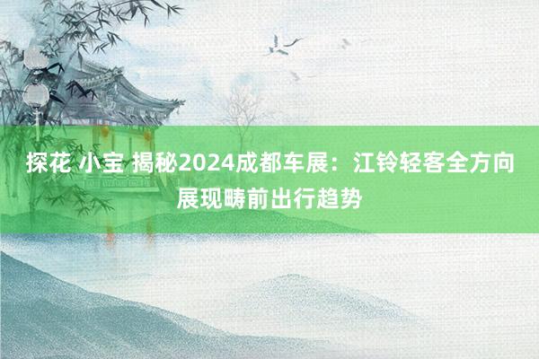 探花 小宝 揭秘2024成都车展：江铃轻客全方向展现畴前出行趋势