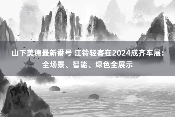 山下美穂最新番号 江铃轻客在2024成齐车展：全场景、智能、绿色全展示