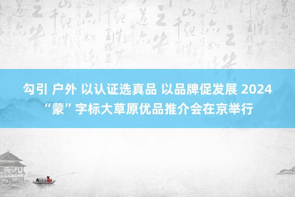 勾引 户外 以认证选真品 以品牌促发展 2024“蒙”字标大草原优品推介会在京举行