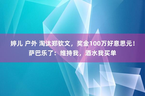 婷儿 户外 淘汰郑钦文，奖金100万好意思元！萨巴乐了：维持我，酒水我买单