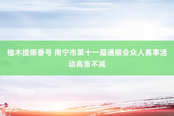 柚木提娜番号 南宁市第十一届通顺会众人赛事活动高涨不减